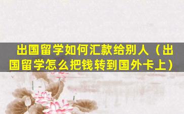 出国留学如何汇款给别人（出国留学怎么把钱转到国外卡上）