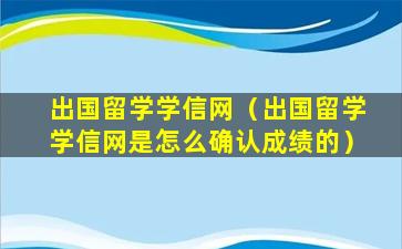 出国留学学信网（出国留学学信网是怎么确认成绩的）