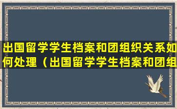 出国留学学生档案和团组织关系如何处理（出国留学学生档案和团组织关系如何处理）