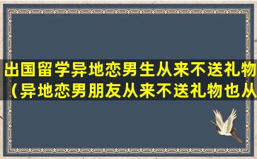 出国留学异地恋男生从来不送礼物（异地恋男朋友从来不送礼物也从来不转账也不送东西）