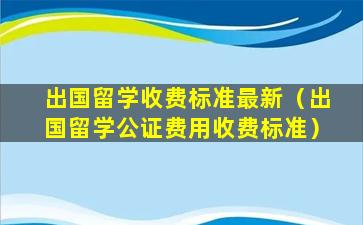 出国留学收费标准最新（出国留学公证费用收费标准）