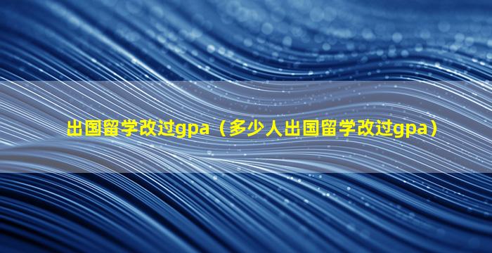 出国留学改过gpa（多少人出国留学改过gpa）