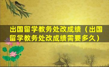 出国留学教务处改成绩（出国留学教务处改成绩需要多久）