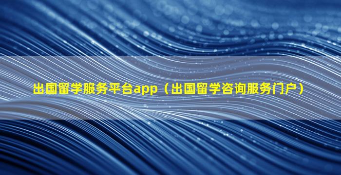 出国留学服务平台app（出国留学咨询服务门户）