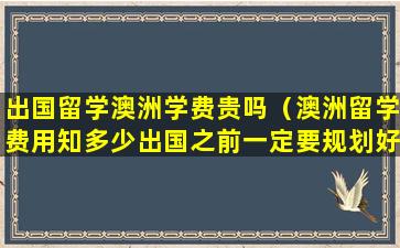 出国留学澳洲学费贵吗（澳洲留学费用知多少出国之前一定要规划好,否则多）