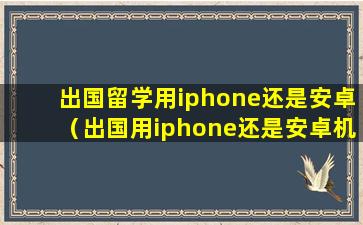 出国留学用iphone还是安卓（出国用iphone还是安卓机）