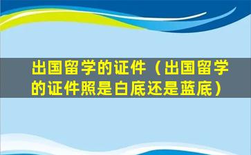 出国留学的证件（出国留学的证件照是白底还是蓝底）
