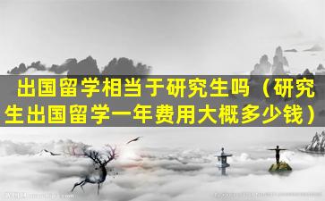 出国留学相当于研究生吗（研究生出国留学一年费用大概多少钱）