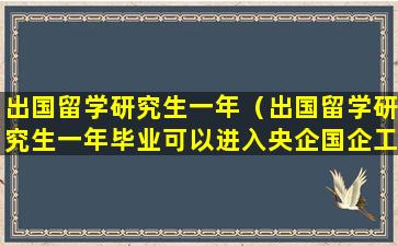 出国留学研究生一年（出国留学研究生一年毕业可以进入央企国企工作吗）