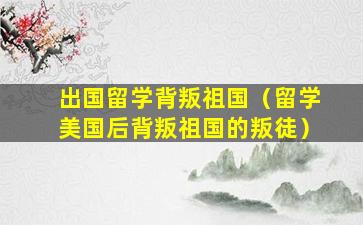 出国留学背叛祖国（留学美国后背叛祖国的叛徒）