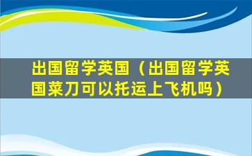 出国留学英国（出国留学英国菜刀可以托运上飞机吗）