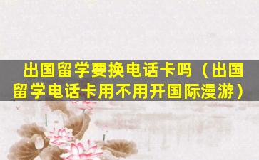 出国留学要换电话卡吗（出国留学电话卡用不用开国际漫游）