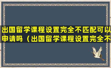 出国留学课程设置完全不匹配可以申请吗（出国留学课程设置完全不匹配可以申请吗知乎）