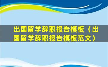 出国留学辞职报告模板（出国留学辞职报告模板范文）