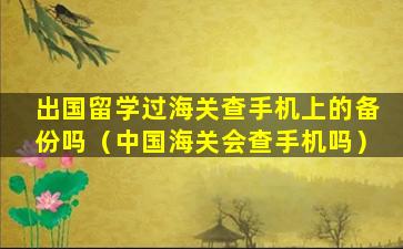 出国留学过海关查手机上的备份吗（中国海关会查手机吗）