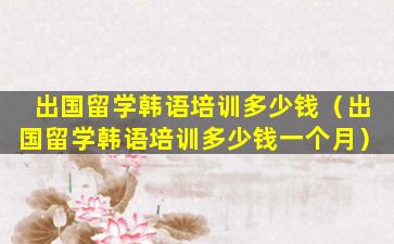 出国留学韩语培训多少钱（出国留学韩语培训多少钱一个月）