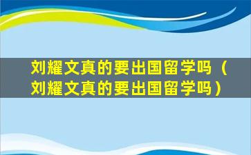 刘耀文真的要出国留学吗（刘耀文真的要出国留学吗）