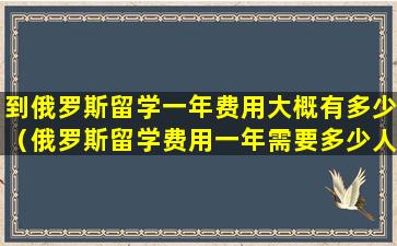 到俄罗斯留学一年费用大概有多少（俄罗斯留学费用一年需要多少人民币）