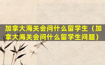 加拿大海关会问什么留学生（加拿大海关会问什么留学生问题）