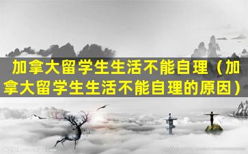 加拿大留学生生活不能自理（加拿大留学生生活不能自理的原因）