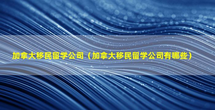 加拿大移民留学公司（加拿大移民留学公司有哪些）