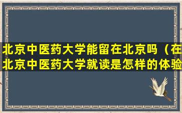 北京中医药大学能留在北京吗（在北京中医药大学就读是怎样的体验）