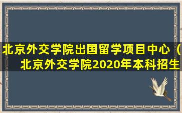 北京外交学院出国留学项目中心（北京外交学院2020年本科招生简章）