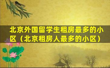 北京外国留学生租房最多的小区（北京租房人最多的小区）