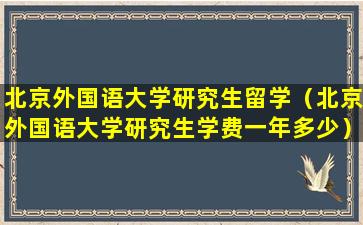 北京外国语大学研究生留学（北京外国语大学研究生学费一年多少）