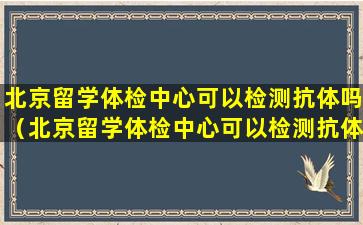 北京留学体检中心可以检测抗体吗（北京留学体检中心可以检测抗体吗多少钱）