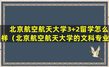 北京航空航天大学3+2留学怎么样（北京航空航天大学的文科专业怎么样）