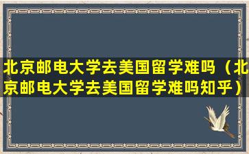 北京邮电大学去美国留学难吗（北京邮电大学去美国留学难吗知乎）