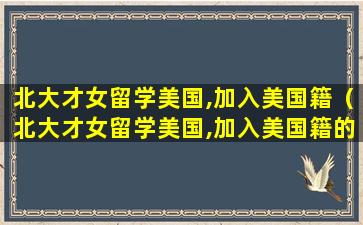 北大才女留学美国,加入美国籍（北大才女留学美国,加入美国籍的是谁）