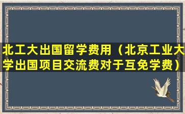 北工大出国留学费用（北京工业大学出国项目交流费对于互免学费）