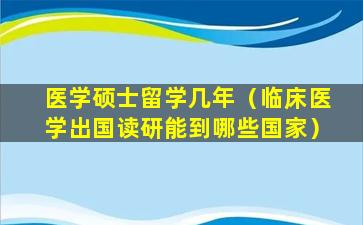 医学硕士留学几年（临床医学出国读研能到哪些国家）