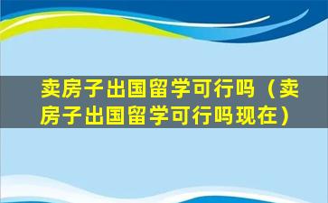 卖房子出国留学可行吗（卖房子出国留学可行吗现在）