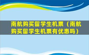 南航购买留学生机票（南航购买留学生机票有优惠吗）