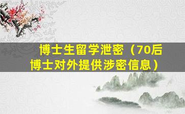 博士生留学泄密（70后博士对外提供涉密信息）