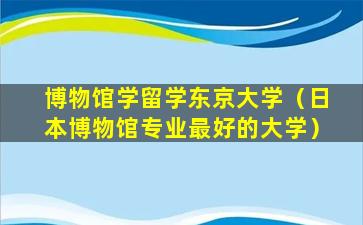 博物馆学留学东京大学（日本博物馆专业最好的大学）