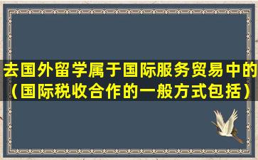 去国外留学属于国际服务贸易中的（国际税收合作的一般方式包括）