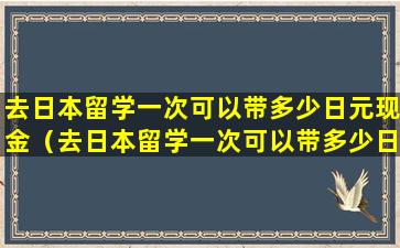 去日本留学一次可以带多少日元现金（去日本留学一次可以带多少日元现金回国）