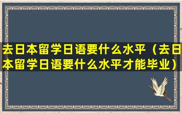 去日本留学日语要什么水平（去日本留学日语要什么水平才能毕业）