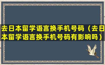 去日本留学语言换手机号码（去日本留学语言换手机号码有影响吗）