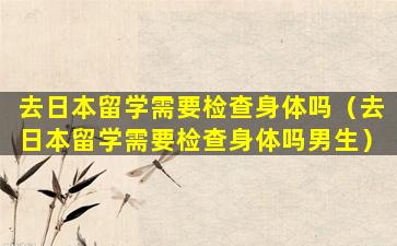 去日本留学需要检查身体吗（去日本留学需要检查身体吗男生）