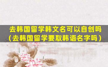 去韩国留学韩文名可以自创吗（去韩国留学要取韩语名字吗）