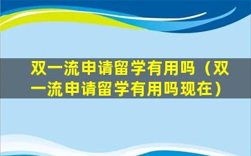 双一流申请留学有用吗（双一流申请留学有用吗现在）