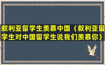 叙利亚留学生羡慕中国（叙利亚留学生对中国留学生说我们羡慕你）