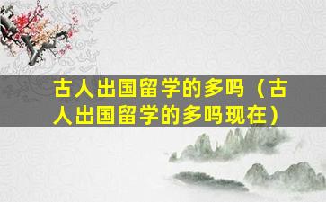 古人出国留学的多吗（古人出国留学的多吗现在）