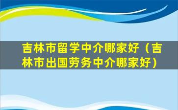 吉林市留学中介哪家好（吉林市出国劳务中介哪家好）