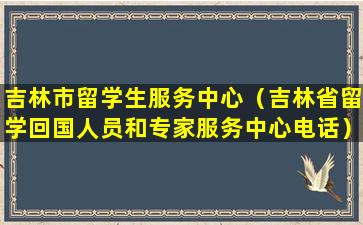 吉林市留学生服务中心（吉林省留学回国人员和专家服务中心电话）